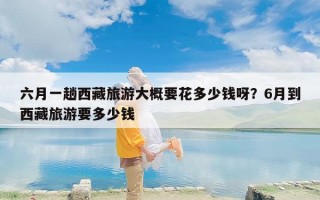 六月一趟西藏旅游大概要花多少钱呀？6月到西藏旅游要多少钱