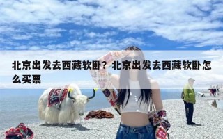 北京出发去西藏软卧？北京出发去西藏软卧怎么买票