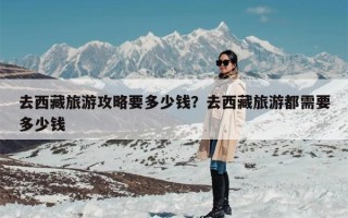 去西藏旅游攻略要多少钱？去西藏旅游都需要多少钱
