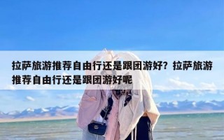 拉萨旅游推荐自由行还是跟团游好？拉萨旅游推荐自由行还是跟团游好呢