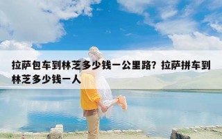 拉萨包车到林芝多少钱一公里路？拉萨拼车到林芝多少钱一人