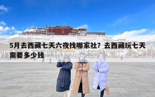 5月去西藏七天六夜找哪家社？去西藏玩七天需要多少钱