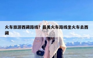 火车旅游西藏路线？最美火车路线坐火车去西藏