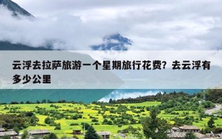 云浮去拉萨旅游一个星期旅行花费？去云浮有多少公里