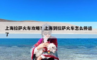 上海拉萨火车攻略？上海到拉萨火车怎么停运了