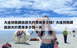 大连到西藏旅游大约费用多少钱？大连到西藏旅游大约费用多少钱一天