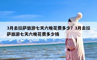 3月去拉萨旅游七天六晚花费多少？3月去拉萨旅游七天六晚花费多少钱
