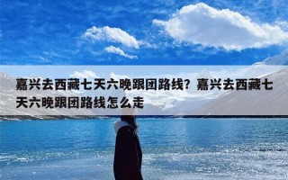 嘉兴去西藏七天六晚跟团路线？嘉兴去西藏七天六晚跟团路线怎么走
