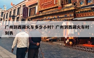 广州到西藏火车多少小时？广州到西藏火车时刻表