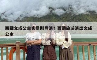西藏文成公主实景剧导演？西藏旅游演出文成公主