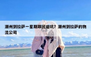 潮州到拉萨一星期跟团避坑？潮州到拉萨的物流公司