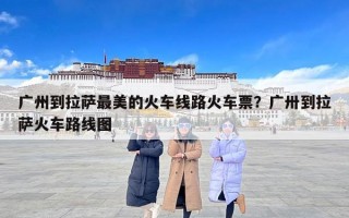 广州到拉萨最美的火车线路火车票？广卅到拉萨火车路线图