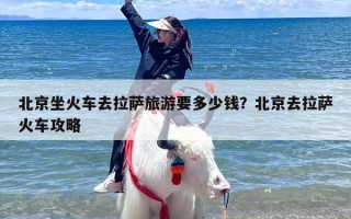 北京坐火车去拉萨旅游要多少钱？北京去拉萨火车攻略