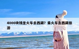4000块钱坐火车去西藏？乘火车去西藏旅游