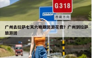 广州去拉萨七天六晚跟团游花费？广州到拉萨旅游团