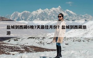 盐城到西藏6晚7天最佳月份？盐城到西藏旅游