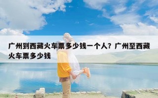 广州到西藏火车票多少钱一个人？广州至西藏火车票多少钱