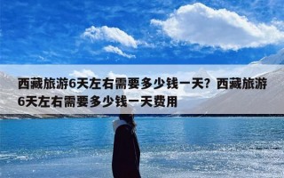 西藏旅游6天左右需要多少钱一天？西藏旅游6天左右需要多少钱一天费用