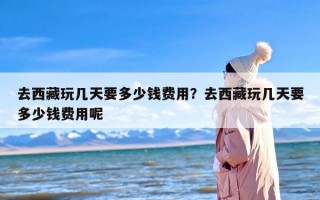 去西藏玩几天要多少钱费用？去西藏玩几天要多少钱费用呢