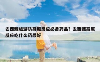去西藏旅游防高原反应必备药品？去西藏高原反应吃什么药最好