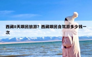 西藏8天跟团旅游？西藏跟团自驾游多少钱一次