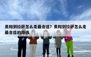 贵阳到拉萨怎么走最合适？贵阳到拉萨怎么走最合适的路线