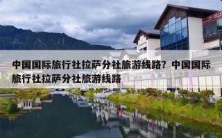 中国国际旅行社拉萨分社旅游线路？中国国际旅行社拉萨分社旅游线路