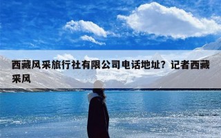 西藏风采旅行社有限公司电话地址？记者西藏采风