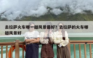 去拉萨火车哪一趟风景最好？去拉萨的火车哪趟风景好