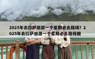 2025年去拉萨旅游一个星期必去路线？2025年去拉萨旅游一个星期必去路线图