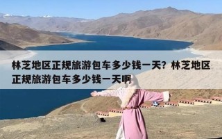 林芝地区正规旅游包车多少钱一天？林芝地区正规旅游包车多少钱一天啊