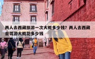 两人去西藏旅游一次大概多少钱？两人去西藏自驾游大概花多少钱