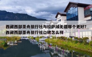 西藏西部圣舟旅行社与拉萨域无疆哪个更好？西藏西部圣舟旅行社口碑怎么样