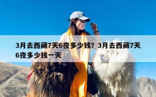 3月去西藏7天6夜多少钱？3月去西藏7天6夜多少钱一天