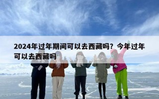2024年过年期间可以去西藏吗？今年过年可以去西藏吗