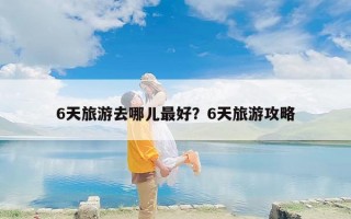 6天旅游去哪儿最好？6天旅游攻略