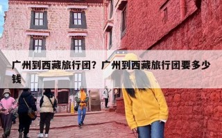 广州到西藏旅行团？广州到西藏旅行团要多少钱