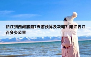 阳江到西藏旅游7天游预算及攻略？阳江去江西多少公里