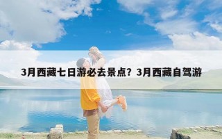 3月西藏七日游必去景点？3月西藏自驾游