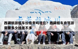 西藏旅游租车价格贵吗现在？西藏租车自驾游需要多少钱差不多