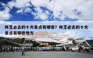 林芝必去的十大景点有哪些？林芝必去的十大景点有哪些地方
