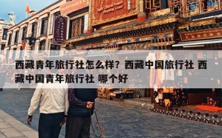 西藏青年旅行社怎么样？西藏中国旅行社 西藏中国青年旅行社 哪个好
