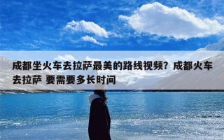 成都坐火车去拉萨最美的路线视频？成都火车去拉萨 要需要多长时间