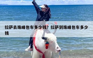 拉萨去珠峰包车多少钱？拉萨到珠峰包车多少钱