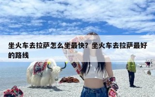 坐火车去拉萨怎么坐最快？坐火车去拉萨最好的路线
