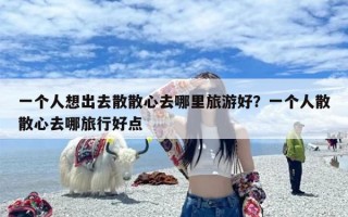 一个人想出去散散心去哪里旅游好？一个人散散心去哪旅行好点