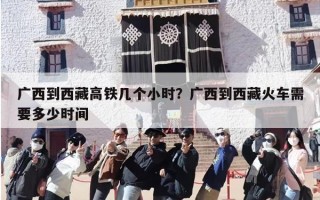 广西到西藏高铁几个小时？广西到西藏火车需要多少时间
