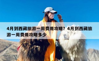 4月到西藏旅游一周费用攻略？4月到西藏旅游一周费用攻略多少
