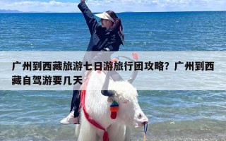 广州到西藏旅游七日游旅行团攻略？广州到西藏自驾游要几天