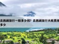 去西藏旅行一般多少钱？去西藏旅行大概费用多少